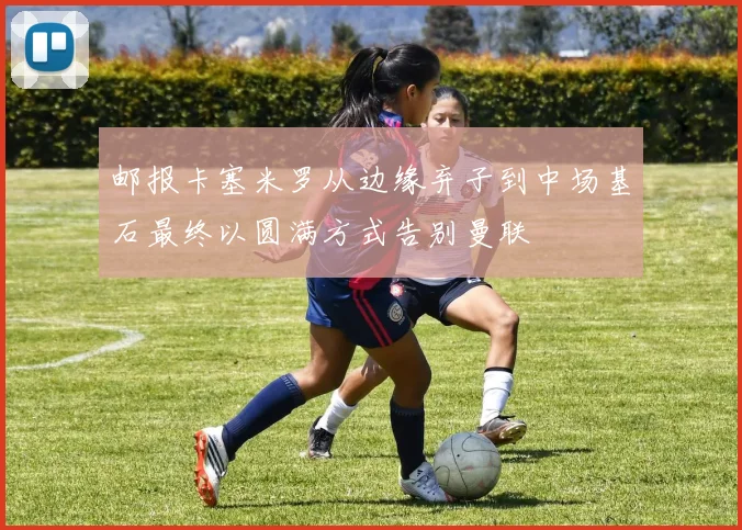 邮报卡塞米罗从边缘弃子到中场基石最终以圆满方式告别曼联